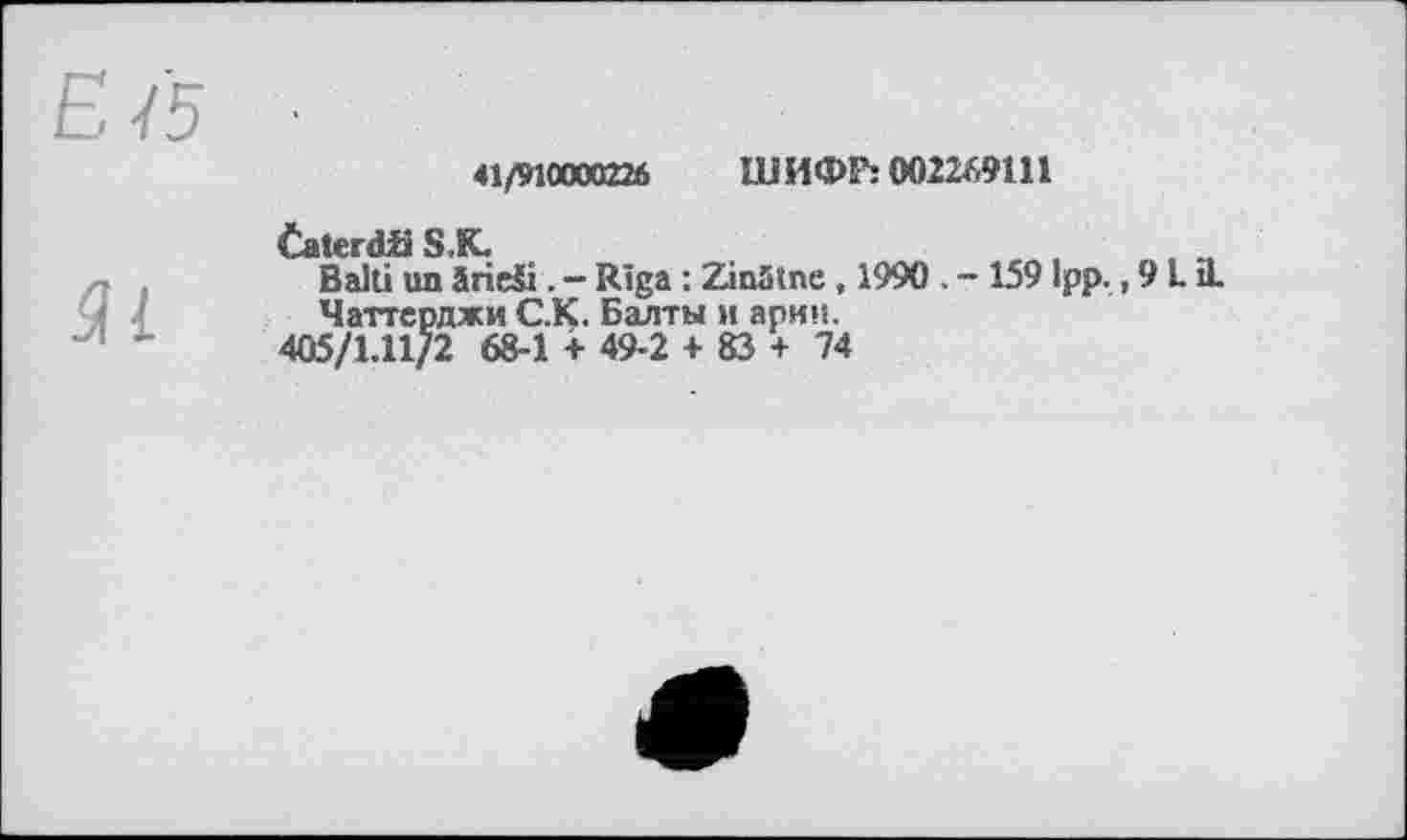 ﻿Е /5
Яі
41/910000226	IB И Фї’: 002249111
Čaterdfi S,К.	.
Balti un irieši. - Riga : ZinStne, 1990 . - 1591pp. ,913.
Чаттсрджи C.K. Балты и арин.
405/1.11/2 68-1 + 49-2 + 83 + 74